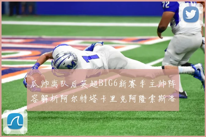 瓜帅离队后英超BIG6新赛季主帅阵容解析阿尔特塔卡里克阿隆索斯洛特的挑战与机遇