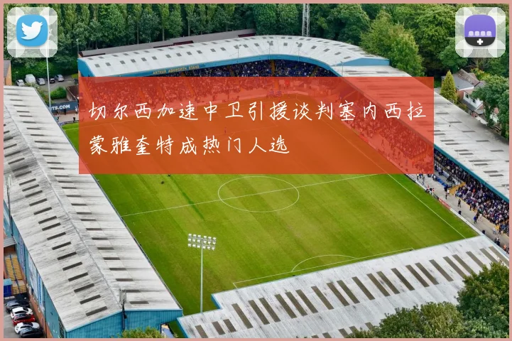 切尔西加速中卫引援谈判塞内西拉蒙雅奎特成热门人选