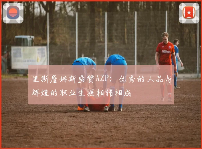 里斯詹姆斯盛赞AZP：优秀的人品与辉煌的职业生涯相辅相成