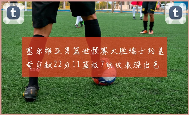 塞尔维亚男篮世预赛大胜瑞士约基奇贡献22分11篮板7助攻表现出色
