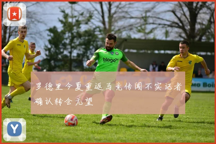 罗德里今夏重返马竞传闻不实记者确认转会无望