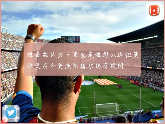 理查兹认为卡里克是理想人选但曼联是否会更换图赫尔仍存疑问