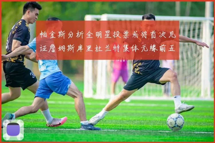 帕金斯分析全明星投票或将首次见证詹姆斯库里杜兰特集体无缘前五