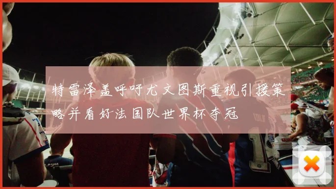 特雷泽盖呼吁尤文图斯重视引援策略并看好法国队世界杯夺冠