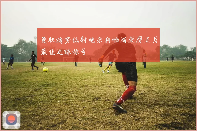 曼联梅努低射绝杀利物浦荣膺五月最佳进球称号