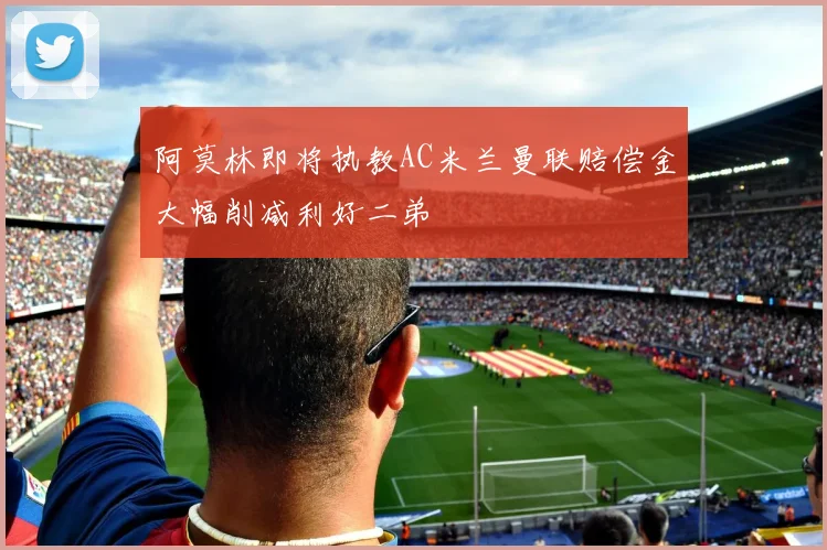 阿莫林即将执教AC米兰曼联赔偿金大幅削减利好二弟