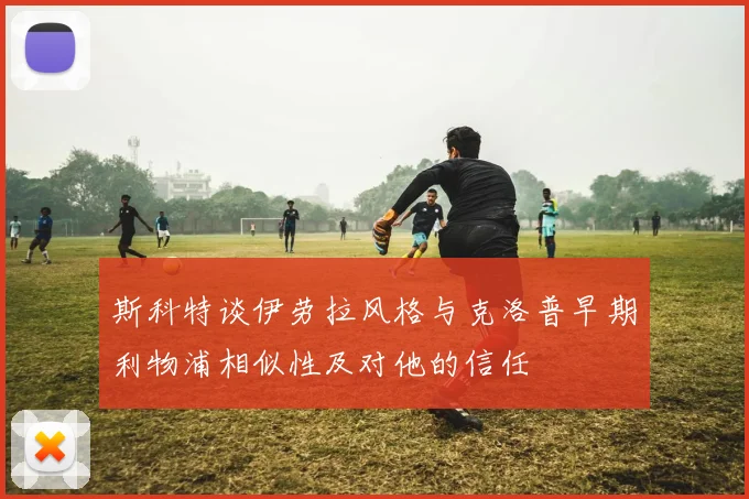 斯科特谈伊劳拉风格与克洛普早期利物浦相似性及对他的信任