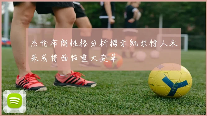 杰伦布朗性格分析揭示凯尔特人未来或将面临重大变革