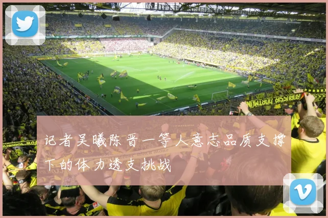记者吴曦陈晋一等人意志品质支撑下的体力透支挑战