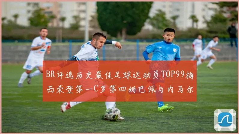 BR评选历史最佳足球运动员TOP99梅西荣登第一C罗第四姆巴佩与内马尔排名解析