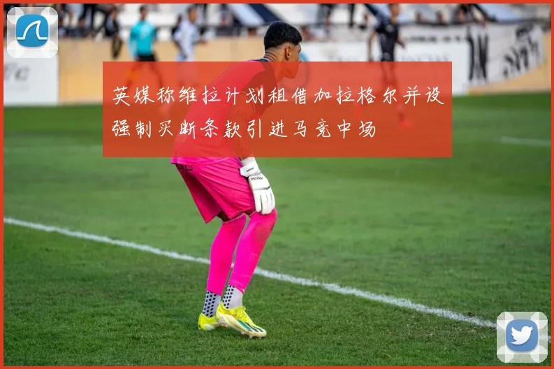英媒称维拉计划租借加拉格尔并设强制买断条款引进马竞中场